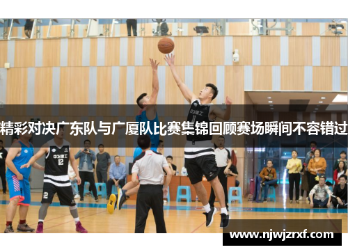 精彩对决广东队与广厦队比赛集锦回顾赛场瞬间不容错过